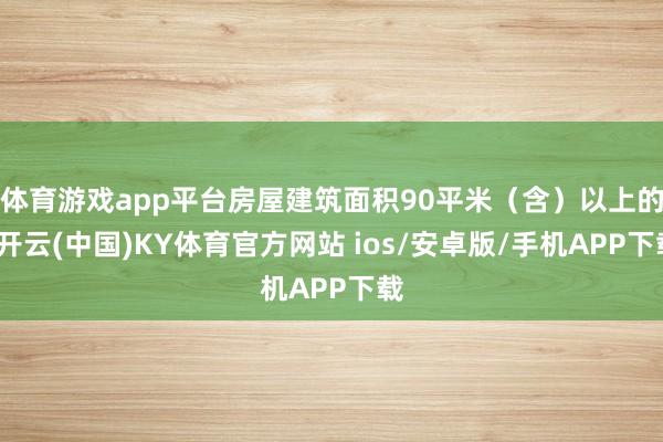 体育游戏app平台房屋建筑面积90平米（含）以上的-开云(中国)KY体育官方网站 ios/安卓版/手机APP下载