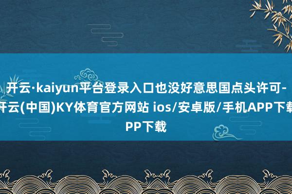 开云·kaiyun平台登录入口也没好意思国点头许可-开云(中国)KY体育官方网站 ios/安卓版/手机APP下载