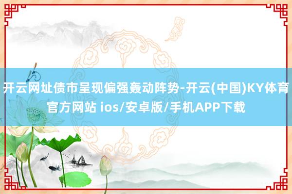 开云网址债市呈现偏强轰动阵势-开云(中国)KY体育官方网站 ios/安卓版/手机APP下载