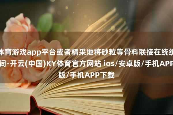 体育游戏app平台或者精采地将砂粒等骨料联接在统统这个词-开云(中国)KY体育官方网站 ios/安卓版/手机APP下载