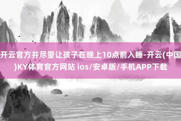 开云官方并尽量让孩子在晚上10点前入睡-开云(中国)KY体育官方网站 ios/安卓版/手机APP下载