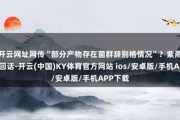 开云网址网传“部分产物存在菌群辞别格情况”？紫燕百味鸡回话-开云(中国)KY体育官方网站 ios/安卓版/手机APP下载