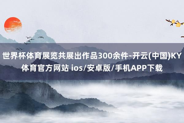 世界杯体育展览共展出作品300余件-开云(中国)KY体育官方网站 ios/安卓版/手机APP下载