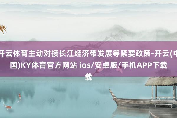 开云体育主动对接长江经济带发展等紧要政策-开云(中国)KY体育官方网站 ios/安卓版/手机APP下载