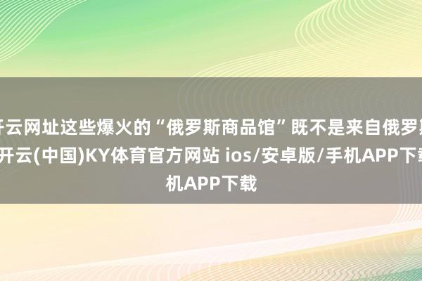 开云网址这些爆火的“俄罗斯商品馆”既不是来自俄罗斯-开云(中国)KY体育官方网站 ios/安卓版/手机APP下载