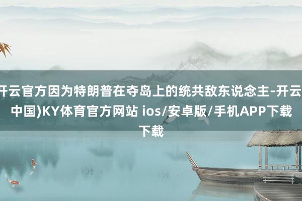开云官方因为特朗普在夺岛上的统共敌东说念主-开云(中国)KY体育官方网站 ios/安卓版/手机APP下载