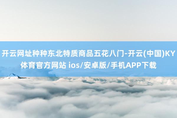 开云网址种种东北特质商品五花八门-开云(中国)KY体育官方网站 ios/安卓版/手机APP下载