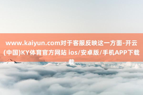 www.kaiyun.com对于客服反映这一方面-开云(中国)KY体育官方网站 ios/安卓版/手机APP下载