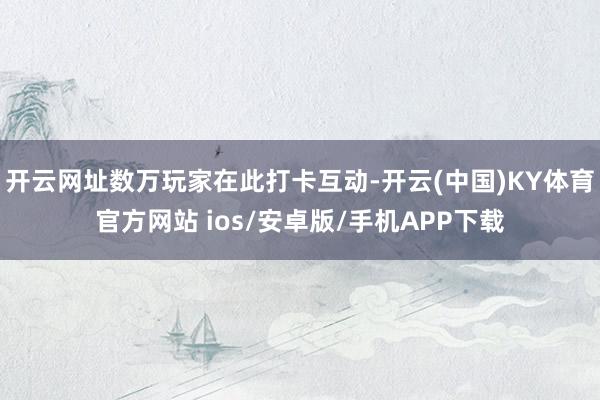 开云网址数万玩家在此打卡互动-开云(中国)KY体育官方网站 ios/安卓版/手机APP下载