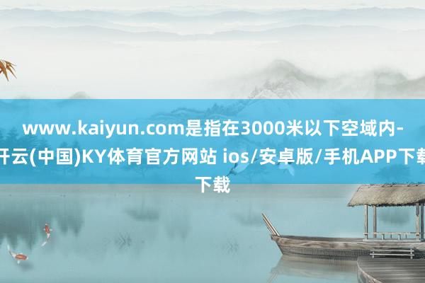 www.kaiyun.com是指在3000米以下空域内-开云(中国)KY体育官方网站 ios/安卓版/手机APP下载