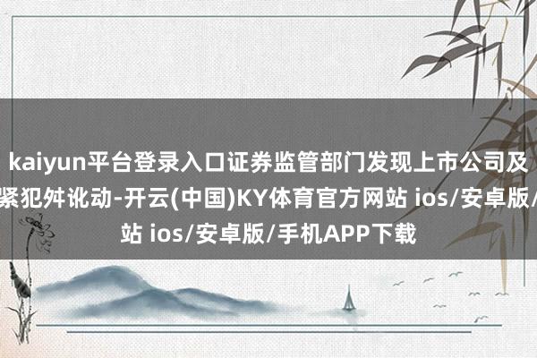 kaiyun平台登录入口证券监管部门发现上市公司及筹划方存在要紧犯舛讹动-开云(中国)KY体育官方网站 ios/安卓版/手机APP下载