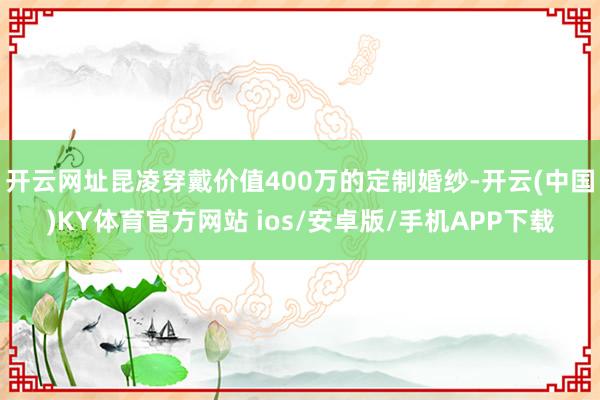 开云网址昆凌穿戴价值400万的定制婚纱-开云(中国)KY体育官方网站 ios/安卓版/手机APP下载