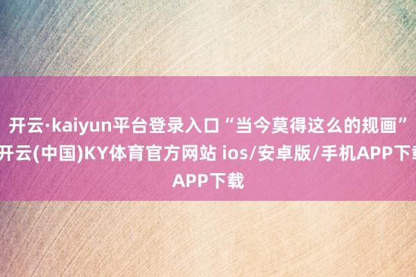 开云·kaiyun平台登录入口“当今莫得这么的规画”-开云(中国)KY体育官方网站 ios/安卓版/手机APP下载