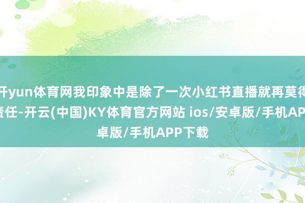 开yun体育网我印象中是除了一次小红书直播就再莫得其它责任-开云(中国)KY体育官方网站 ios/安卓版/手机APP下载