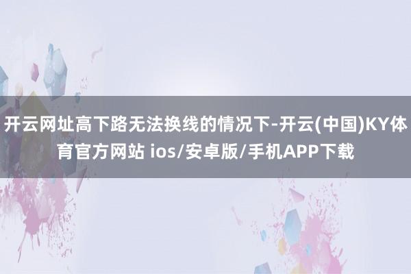 开云网址高下路无法换线的情况下-开云(中国)KY体育官方网站 ios/安卓版/手机APP下载