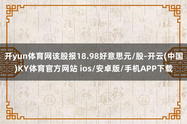 开yun体育网该股报18.98好意思元/股-开云(中国)KY体育官方网站 ios/安卓版/手机APP下载
