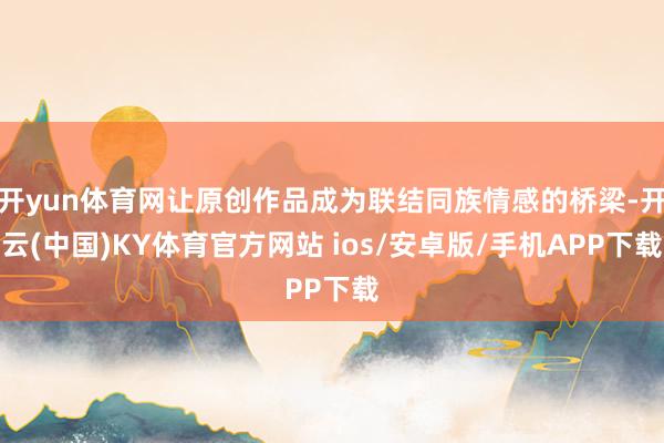 开yun体育网让原创作品成为联结同族情感的桥梁-开云(中国)KY体育官方网站 ios/安卓版/手机APP下载
