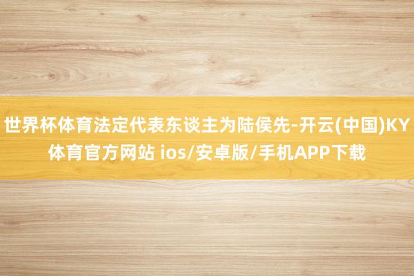 世界杯体育法定代表东谈主为陆侯先-开云(中国)KY体育官方网站 ios/安卓版/手机APP下载