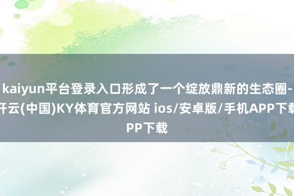 kaiyun平台登录入口形成了一个绽放鼎新的生态圈-开云(中国)KY体育官方网站 ios/安卓版/手机APP下载