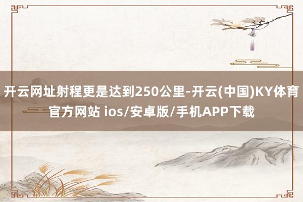 开云网址射程更是达到250公里-开云(中国)KY体育官方网站 ios/安卓版/手机APP下载