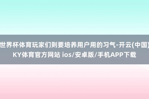 世界杯体育玩家们则要培养用户用的习气-开云(中国)KY体育官方网站 ios/安卓版/手机APP下载