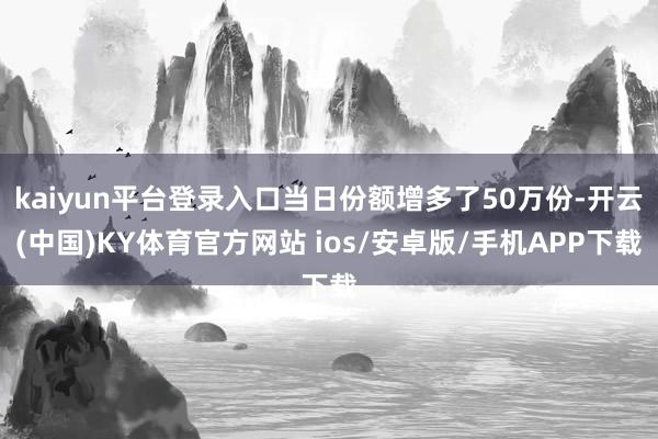 kaiyun平台登录入口当日份额增多了50万份-开云(中国)KY体育官方网站 ios/安卓版/手机APP下载