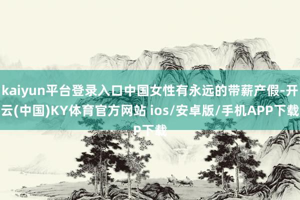 kaiyun平台登录入口中国女性有永远的带薪产假-开云(中国)KY体育官方网站 ios/安卓版/手机APP下载