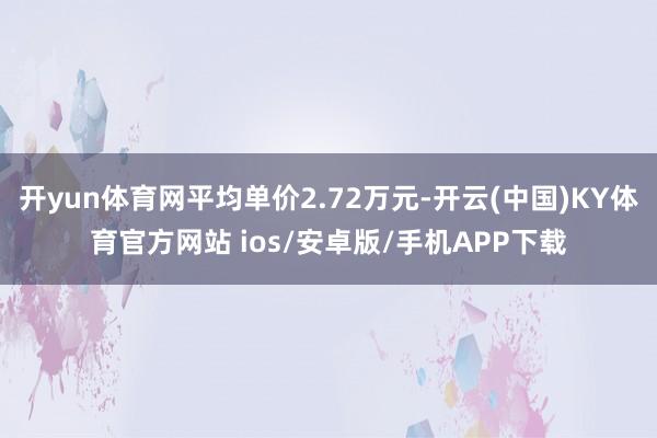 开yun体育网平均单价2.72万元-开云(中国)KY体育官方网站 ios/安卓版/手机APP下载