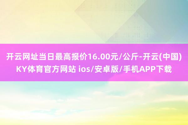 开云网址当日最高报价16.00元/公斤-开云(中国)KY体育官方网站 ios/安卓版/手机APP下载