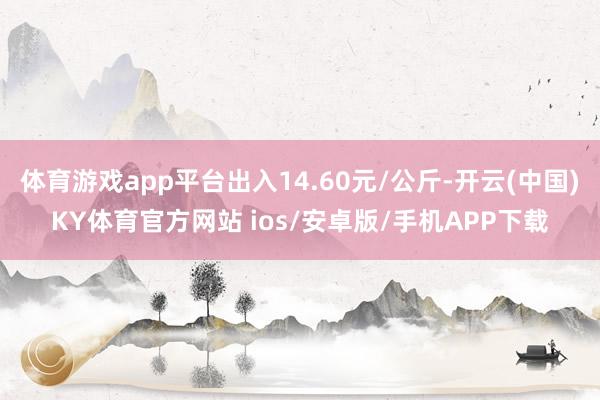 体育游戏app平台出入14.60元/公斤-开云(中国)KY体育官方网站 ios/安卓版/手机APP下载