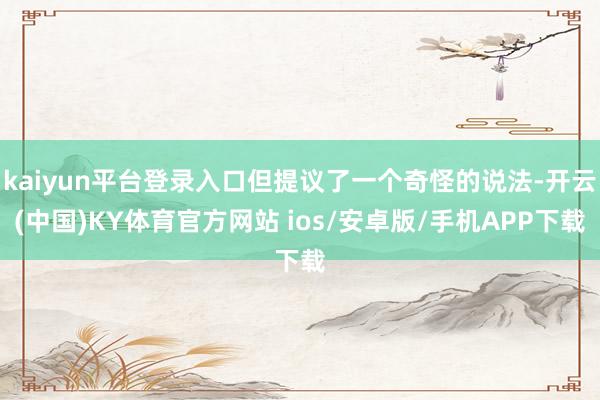 kaiyun平台登录入口但提议了一个奇怪的说法-开云(中国)KY体育官方网站 ios/安卓版/手机APP下载
