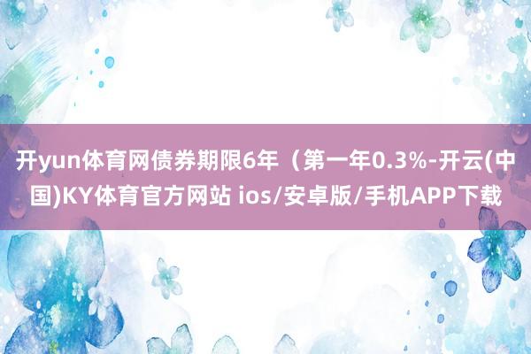 开yun体育网债券期限6年（第一年0.3%-开云(中国)KY体育官方网站 ios/安卓版/手机APP下载