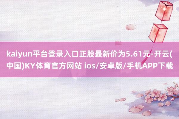 kaiyun平台登录入口正股最新价为5.61元-开云(中国)KY体育官方网站 ios/安卓版/手机APP下载