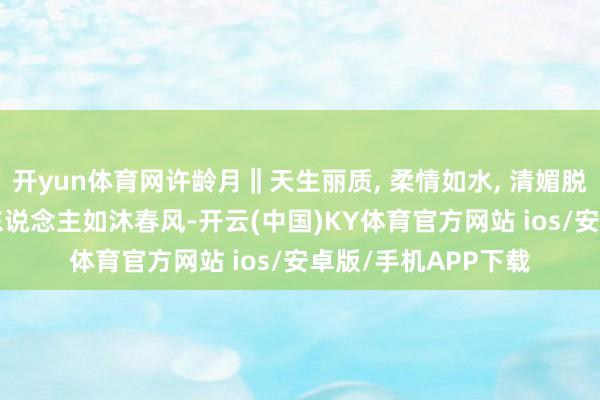开yun体育网许龄月‖天生丽质, 柔情如水, 清媚脱俗, 一言一行皆让东说念主如沐春风-开云(中国)KY体育官方网站 ios/安卓版/手机APP下载