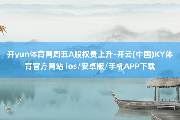 开yun体育网　　周五A股权贵上升-开云(中国)KY体育官方网站 ios/安卓版/手机APP下载