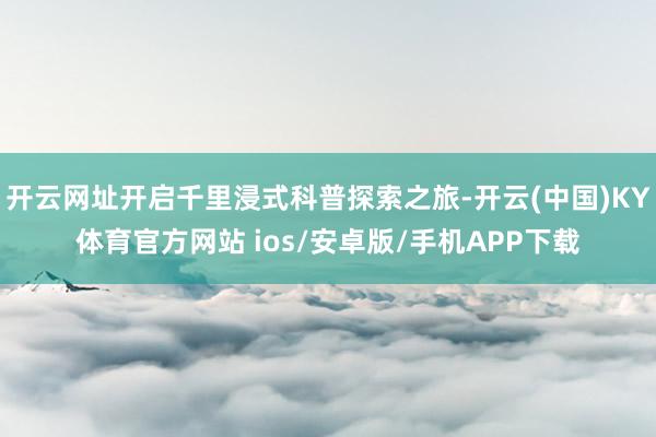 开云网址开启千里浸式科普探索之旅-开云(中国)KY体育官方网站 ios/安卓版/手机APP下载