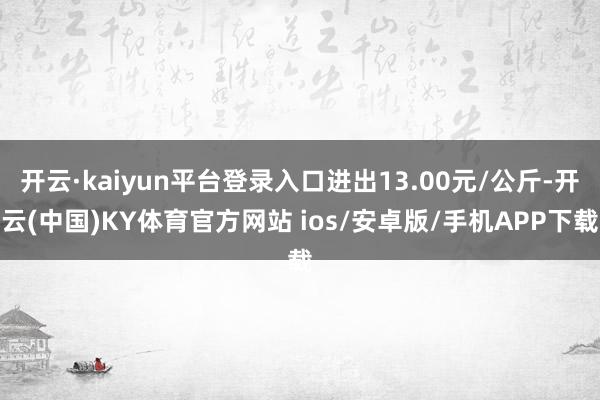 开云·kaiyun平台登录入口进出13.00元/公斤-开云(中国)KY体育官方网站 ios/安卓版/手机APP下载