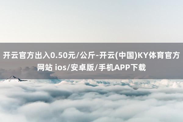 开云官方出入0.50元/公斤-开云(中国)KY体育官方网站 ios/安卓版/手机APP下载