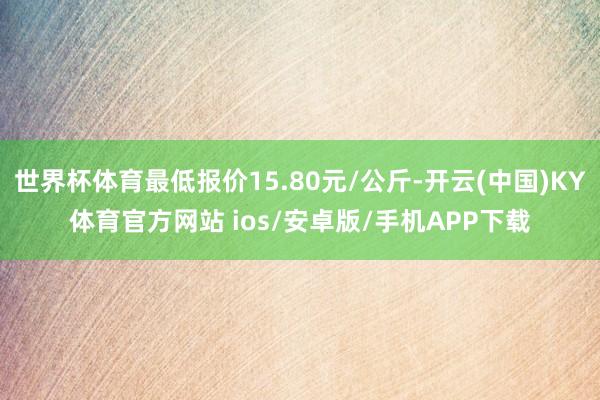世界杯体育最低报价15.80元/公斤-开云(中国)KY体育官方网站 ios/安卓版/手机APP下载