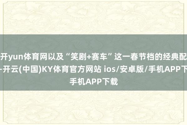 开yun体育网以及“笑剧+赛车”这一春节档的经典配方-开云(中国)KY体育官方网站 ios/安卓版/手机APP下载