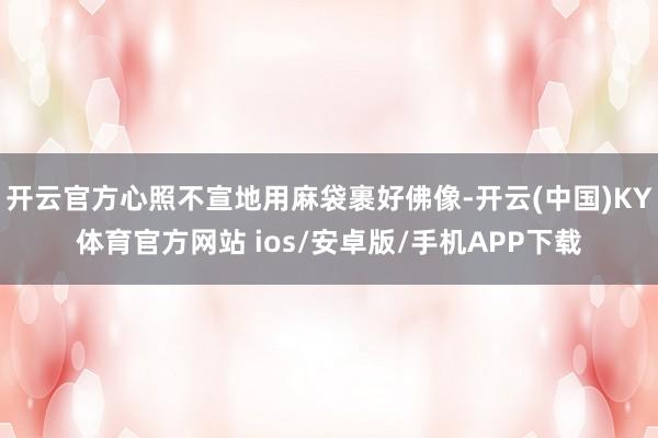 开云官方心照不宣地用麻袋裹好佛像-开云(中国)KY体育官方网站 ios/安卓版/手机APP下载