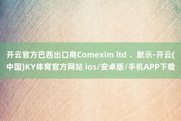 开云官方巴西出口商Comexim ltd ．默示-开云(中国)KY体育官方网站 ios/安卓版/手机APP下载