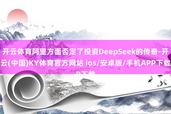 开云体育阿里方面否定了投资DeepSeek的传奇-开云(中国)KY体育官方网站 ios/安卓版/手机APP下载