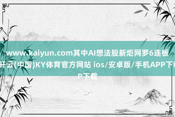 www.kaiyun.com其中AI想法股新炬网罗6连板-开云(中国)KY体育官方网站 ios/安卓版/手机APP下载