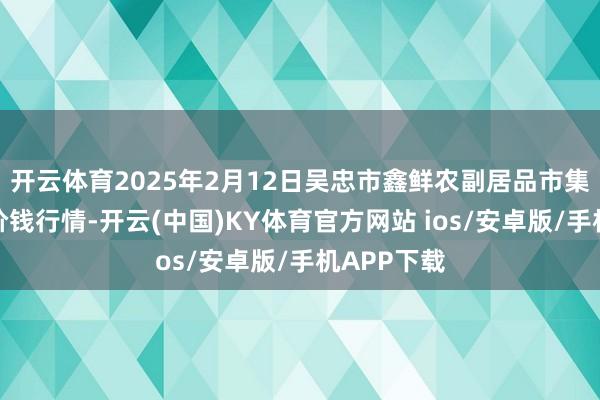 开云体育2025年2月12日吴忠市鑫鲜农副居品市集有限公司价钱行情-开云(中国)KY体育官方网站 ios/安卓版/手机APP下载