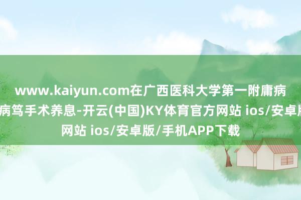 www.kaiyun.com在广西医科大学第一附庸病院神经外科接纳病笃手术养息-开云(中国)KY体育官方网站 ios/安卓版/手机APP下载