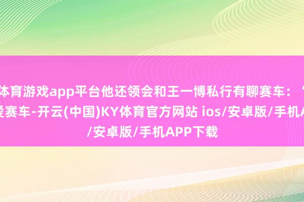 体育游戏app平台他还领会和王一博私行有聊赛车：“他也心爱赛车-开云(中国)KY体育官方网站 ios/安卓版/手机APP下载