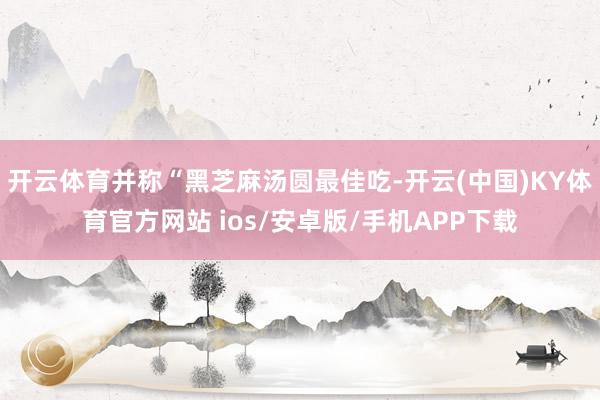 开云体育并称“黑芝麻汤圆最佳吃-开云(中国)KY体育官方网站 ios/安卓版/手机APP下载