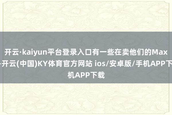 开云·kaiyun平台登录入口有一些在卖他们的Max”-开云(中国)KY体育官方网站 ios/安卓版/手机APP下载