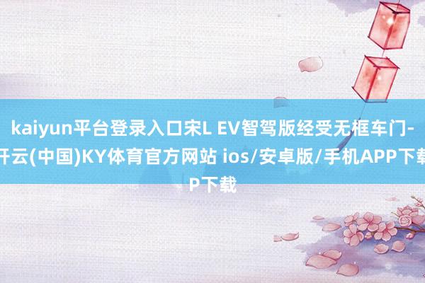 kaiyun平台登录入口宋L EV智驾版经受无框车门-开云(中国)KY体育官方网站 ios/安卓版/手机APP下载
